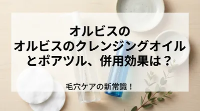 オルビスのクレンジングオイルとポアツル、併用効果は？毛穴ケアの新常識！